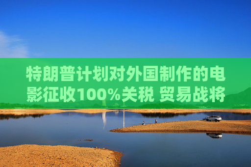 特朗普計劃對外國制作的電影征收100%關(guān)稅 貿(mào)易戰(zhàn)將擴展到娛樂產(chǎn)業(yè)
