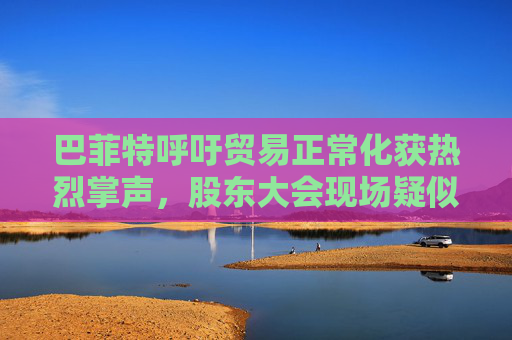 巴菲特呼吁貿(mào)易正?；@熱烈掌聲，股東大會現(xiàn)場疑似“批評”特朗普