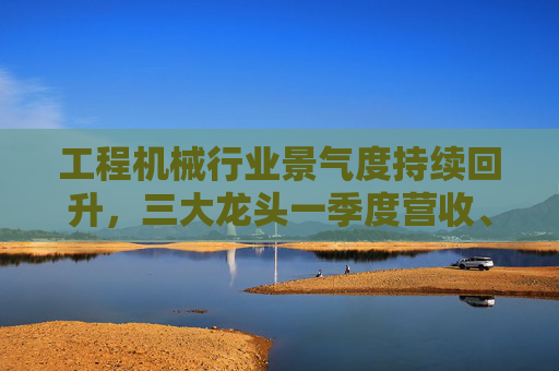 工程機(jī)械行業(yè)景氣度持續(xù)回升，三大龍頭一季度營收、凈利雙增