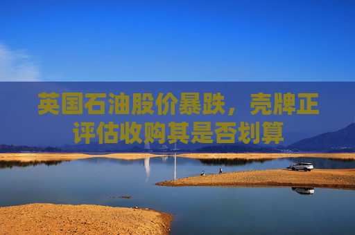 英國(guó)石油股價(jià)暴跌，殼牌正評(píng)估收購(gòu)其是否劃算