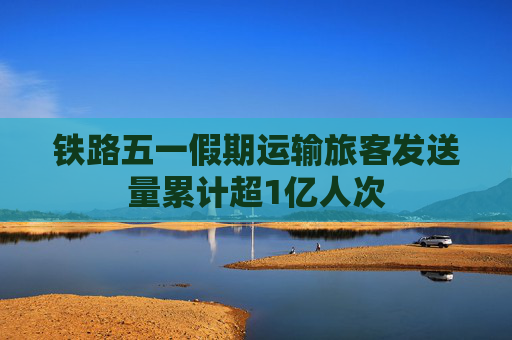 鐵路五一假期運(yùn)輸旅客發(fā)送量累計(jì)超1億人次