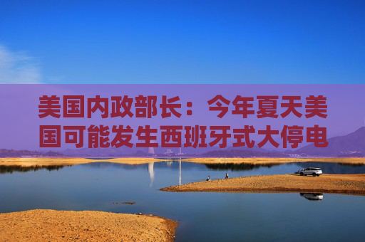 美國(guó)內(nèi)政部長(zhǎng)：今年夏天美國(guó)可能發(fā)生西班牙式大停電，全怪拜登