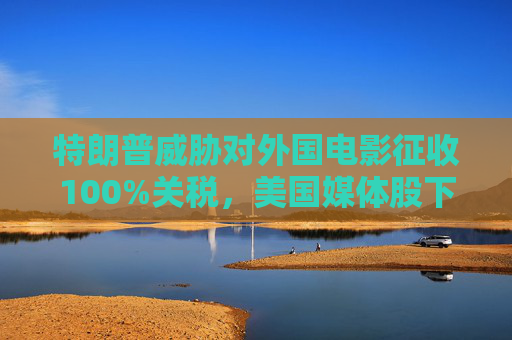 特朗普威脅對外國電影征收100%關(guān)稅，美國媒體股下跌