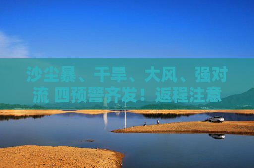 沙塵暴、干旱、大風(fēng)、強對流 四預(yù)警齊發(fā)！返程注意啦！