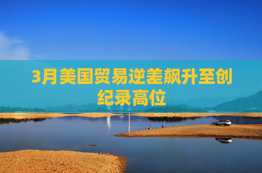 3月美國貿(mào)易逆差飆升至創(chuàng)紀錄高位