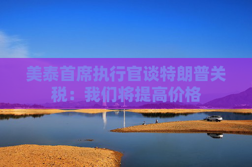 美泰首席執(zhí)行官談特朗普關稅：我們將提高價格