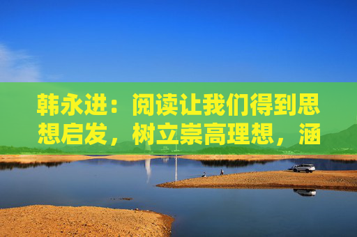 韓永進：閱讀讓我們得到思想啟發(fā)，樹立崇高理想，涵養(yǎng)浩然正氣