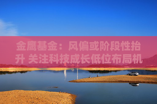 金鷹基金：風偏或階段性抬升 關(guān)注科技成長低位布局機會