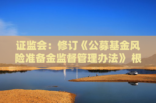 證監(jiān)會：修訂《公募基金風險準備金監(jiān)督管理辦法》 根據(jù)分類評價結果與風險狀況合理設定計提比例并動態(tài)調(diào)整
