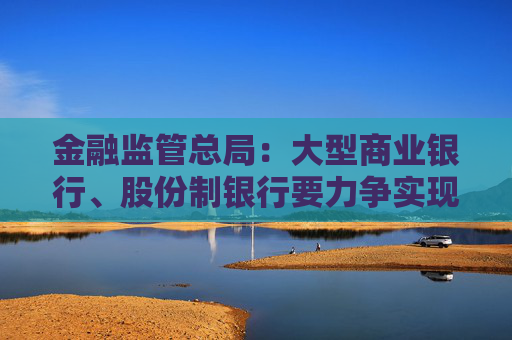 金融監(jiān)管總局：大型商業(yè)銀行、股份制銀行要力爭實現(xiàn)普惠型小微企業(yè)貸款增速不低于各項貸款增速的目標(biāo)