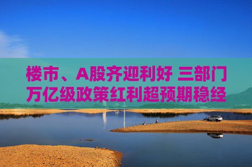 樓市、A股齊迎利好 三部門萬億級政策紅利超預期穩(wěn)經(jīng)濟