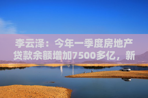 李云澤：今年一季度房地產(chǎn)貸款余額增加7500多億，新增個(gè)人住房貸款創(chuàng)2022年以來單季最大增幅