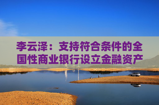 李云澤：支持符合條件的全國性商業(yè)銀行設(shè)立金融資產(chǎn)投資公司，今天即將批復(fù)一家
