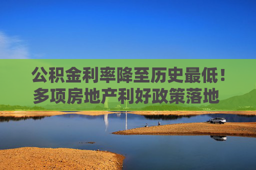 公積金利率降至歷史最低！多項房地產(chǎn)利好政策落地 購房者置業(yè)成本又降了