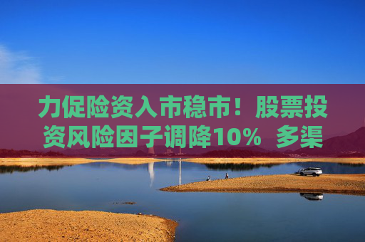 力促險資入市穩(wěn)市！股票投資風(fēng)險因子調(diào)降10%  多渠道補充資本金 業(yè)內(nèi)稱資本約束進一步松綁