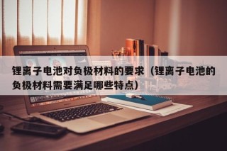鋰離子電池對負極材料的要求（鋰離子電池的負極材料需要滿足哪些特點）