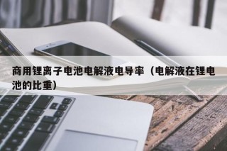 商用鋰離子電池電解液電導(dǎo)率（電解液在鋰電池的比重）