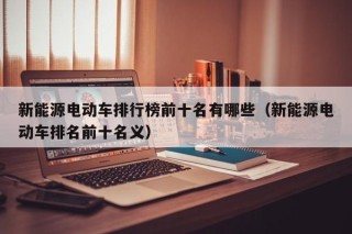 新能源電動(dòng)車排行榜前十名有哪些（新能源電動(dòng)車排名前十名義）