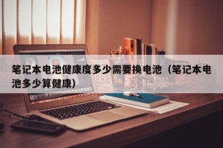 筆記本電池健康度多少需要換電池（筆記本電池多少算健康）