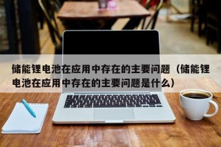 儲(chǔ)能鋰電池在應(yīng)用中存在的主要問(wèn)題（儲(chǔ)能鋰電池在應(yīng)用中存在的主要問(wèn)題是什么）