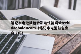 筆記本電池鼓包會影響性能嗎sitezhidaobaiducom（筆記本電池鼓包會變卡嗎）