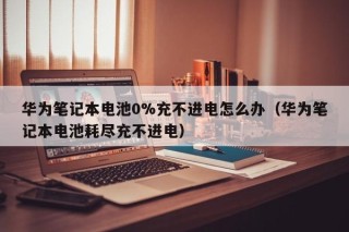 華為筆記本電池0%充不進電怎么辦（華為筆記本電池耗盡充不進電）