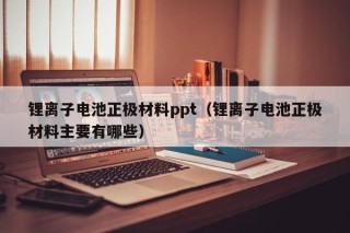 鋰離子電池正極材料ppt（鋰離子電池正極材料主要有哪些）