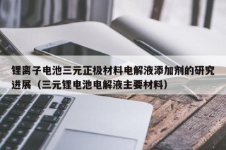 鋰離子電池三元正極材料電解液添加劑的研究進展（三元鋰電池電解液主要材料）