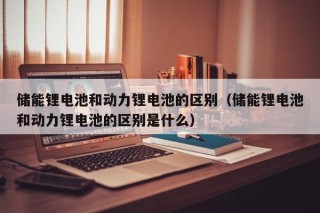 儲(chǔ)能鋰電池和動(dòng)力鋰電池的區(qū)別（儲(chǔ)能鋰電池和動(dòng)力鋰電池的區(qū)別是什么）
