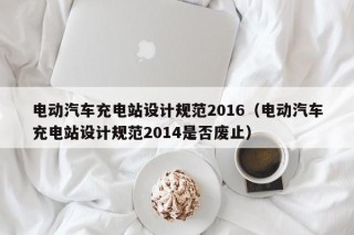 電動(dòng)汽車充電站設(shè)計(jì)規(guī)范2016（電動(dòng)汽車充電站設(shè)計(jì)規(guī)范2014是否廢止）