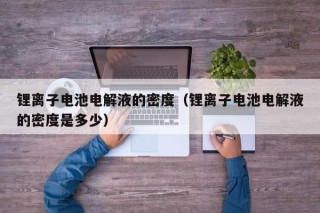 鋰離子電池電解液的密度（鋰離子電池電解液的密度是多少）