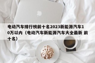 電動汽車排行榜前十名2023新能源汽車10萬以內(nèi)（電動汽車新能源汽車大全最新 前十名）