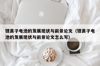鋰離子電池的發(fā)展現(xiàn)狀與前景論文（鋰離子電池的發(fā)展現(xiàn)狀與前景論文怎么寫）