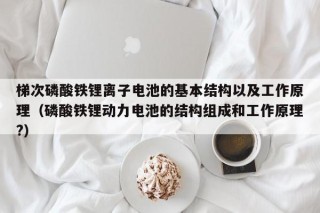 梯次磷酸鐵鋰離子電池的基本結構以及工作原理（磷酸鐵鋰動力電池的結構組成和工作原理?）