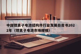 中國(guó)鋰離子電池結(jié)構(gòu)件行業(yè)發(fā)展白皮書2022年（鋰離子電池市場(chǎng)規(guī)模）