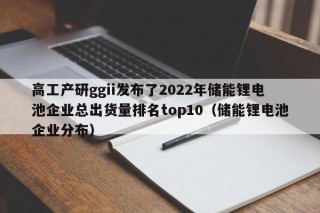 高工產(chǎn)研g(shù)gii發(fā)布了2022年儲(chǔ)能鋰電池企業(yè)總出貨量排名top10（儲(chǔ)能鋰電池企業(yè)分布）
