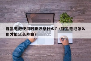 鎳氫電池使用時(shí)要注意什么?（鎳氫電池怎么用才能延長(zhǎng)壽命）