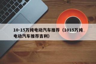 10-15萬純電動(dòng)汽車推薦（1015萬純電動(dòng)汽車推薦吉利）