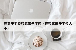 鋰離子半徑和氯離子半徑（鋰和氯原子半徑大小）