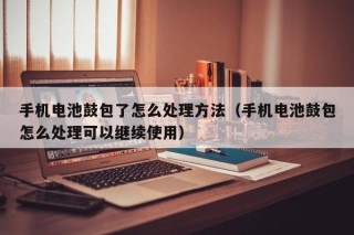 手機電池鼓包了怎么處理方法（手機電池鼓包怎么處理可以繼續(xù)使用）