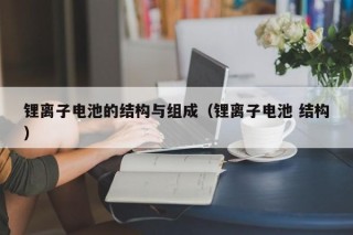 鋰離子電池的結(jié)構(gòu)與組成（鋰離子電池 結(jié)構(gòu)）