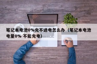 筆記本電池0%充不進電怎么辦（筆記本電池電量0% 不能充電）