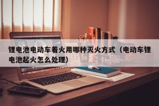 鋰電池電動(dòng)車著火用哪種滅火方式（電動(dòng)車鋰電池起火怎么處理）