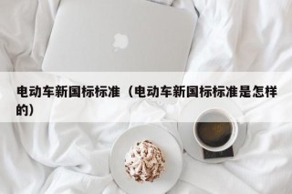 電動(dòng)車新國(guó)標(biāo)標(biāo)準(zhǔn)（電動(dòng)車新國(guó)標(biāo)標(biāo)準(zhǔn)是怎樣的）