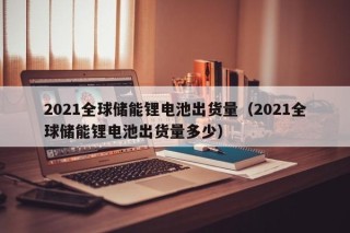 2021全球儲(chǔ)能鋰電池出貨量（2021全球儲(chǔ)能鋰電池出貨量多少）
