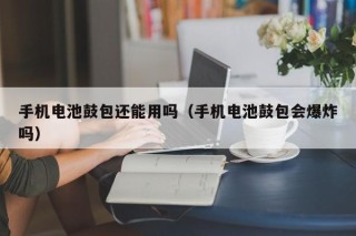 手機電池鼓包還能用嗎（手機電池鼓包會爆炸嗎）