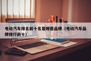 電動汽車排名前十名是哪些品牌（電動汽車品牌排行前十）