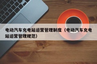 電動(dòng)汽車(chē)充電站運(yùn)營(yíng)管理制度（電動(dòng)汽車(chē)充電站運(yùn)營(yíng)管理規(guī)范）