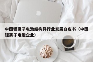 中國鋰離子電池結構件行業(yè)發(fā)展白皮書（中國鋰離子電池企業(yè)）
