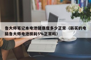 魯大師筆記本電池健康度多少正常（新買的電腦魯大師電池?fù)p耗5%正常嗎）